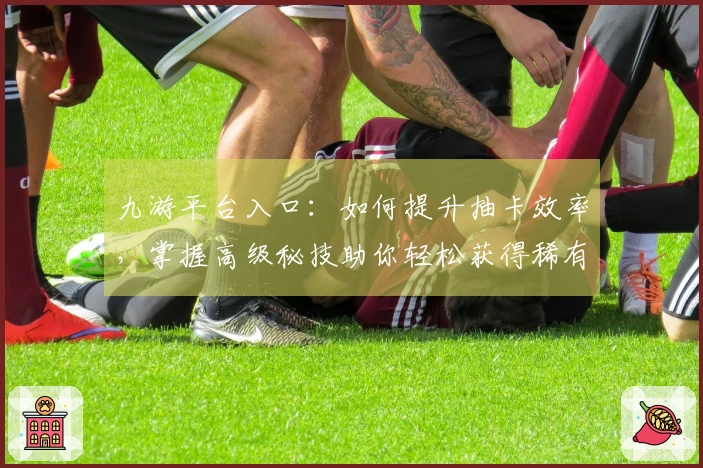 九游平台入口：如何提升抽卡效率，掌握高级秘技助你轻松获得稀有角色