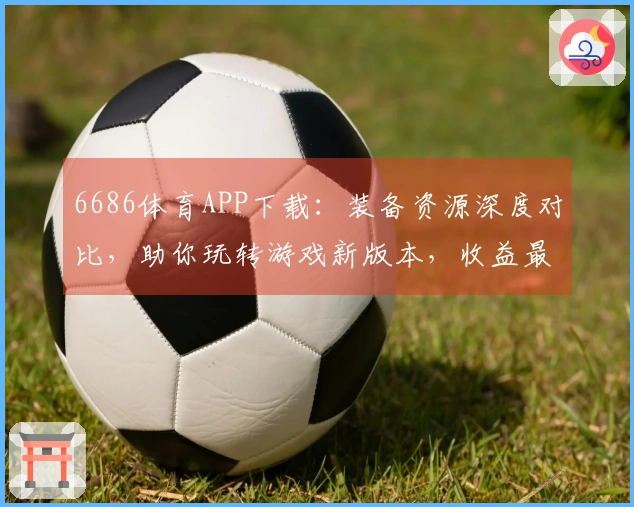 6686体育APP下载：装备资源深度对比，助你玩转游戏新版本，收益最大化