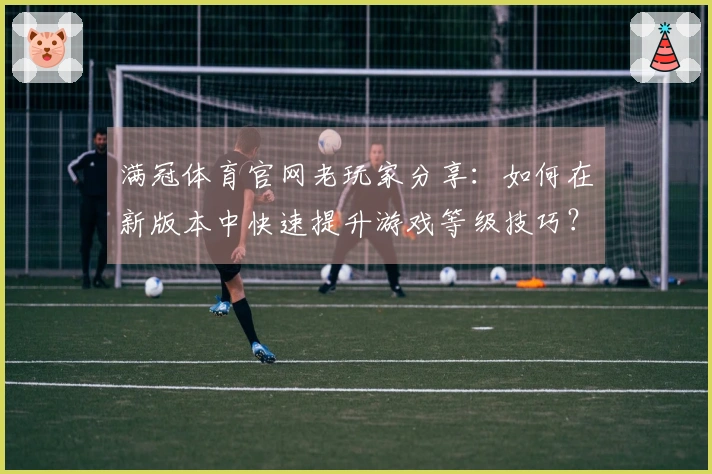 满冠体育官网老玩家分享：如何在新版本中快速提升游戏等级技巧？