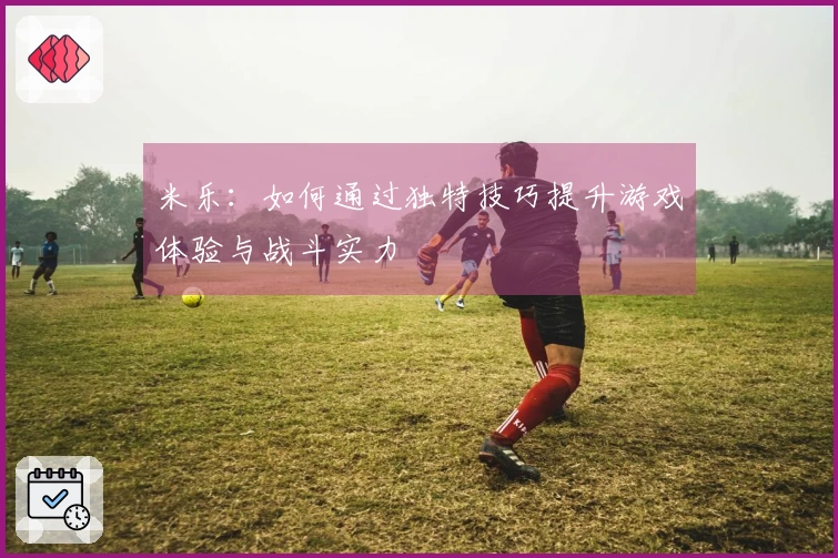 米乐：如何通过独特技巧提升游戏体验与战斗实力