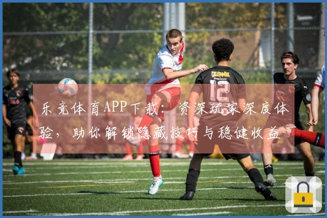 乐竞体育APP下载：资深玩家深度体验，助你解锁隐藏技巧与稳健收益之道