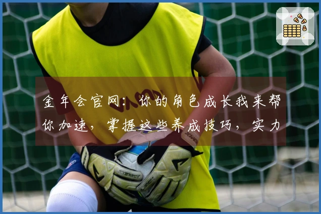 金年会官网：你的角色成长我来帮你加速，掌握这些养成技巧，实力飞升不是梦