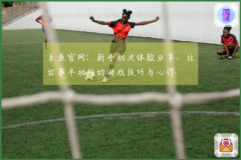 乐鱼官网：新手初次体验分享，让你事半功倍的游戏技巧与心得