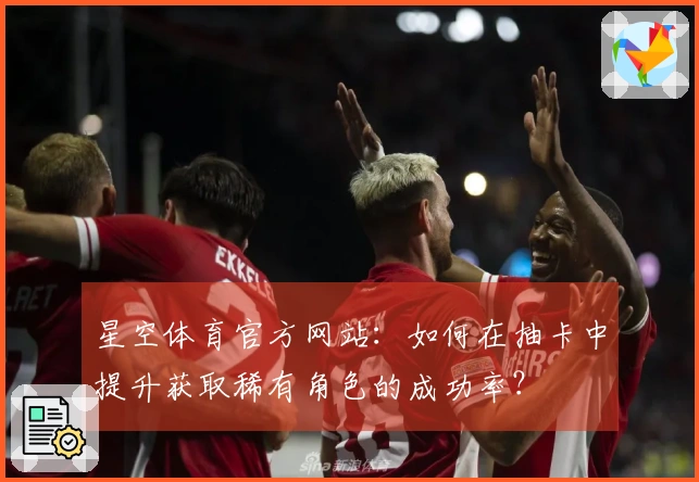 星空体育官方网站：如何在抽卡中提升获取稀有角色的成功率？